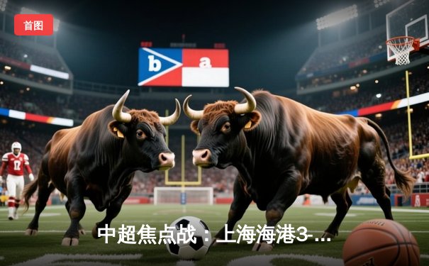 中超焦点战：上海海港3-2绝杀山东泰山，武磊双响领跑射手榜