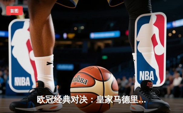 欧冠经典对决：皇家马德里3-1逆转多特蒙德晋级决赛 维尼修斯双响闪耀伯纳乌